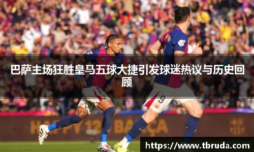 巴萨主场狂胜皇马五球大捷引发球迷热议与历史回顾